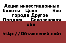 Акции-инвестиционные билеты › Цена ­ 150 - Все города Другое » Продам   . Сахалинская обл.